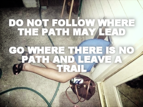 DO NOT FOLLOW WHERE THE PATH MAY LEAD

GO WHERE THERE IS NO PATH AND LEAVE A TRAIL