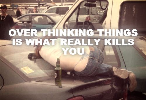 OVER THINKING THINGS IS WHAT REALLY KILLS YOU